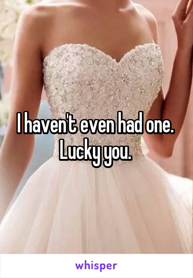 I haven't even had one. 
Lucky you. 