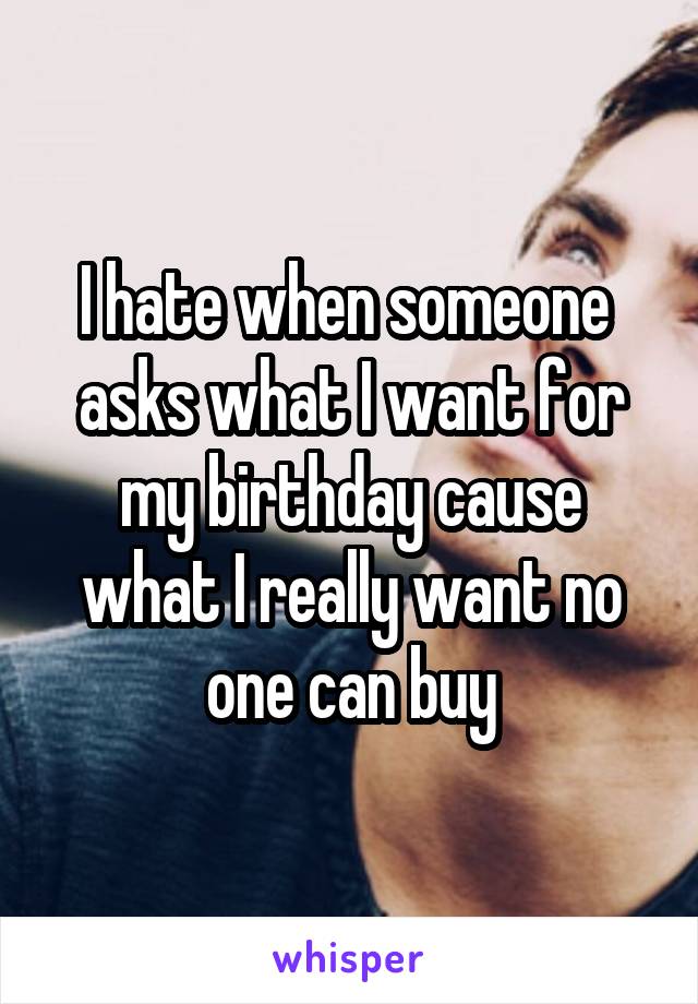 I hate when someone  asks what I want for my birthday cause what I really want no one can buy