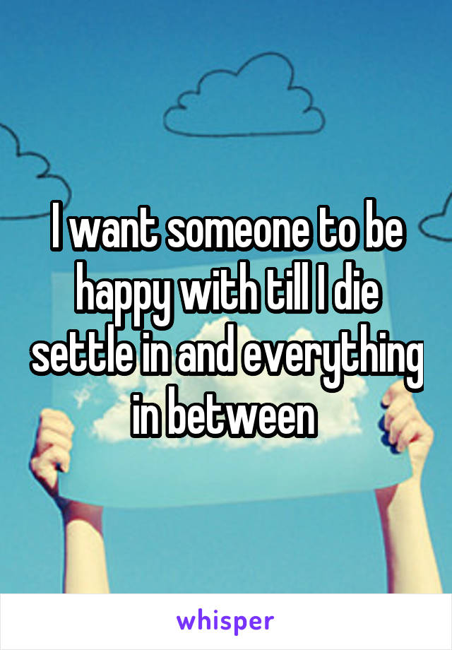 I want someone to be happy with till I die settle in and everything in between 