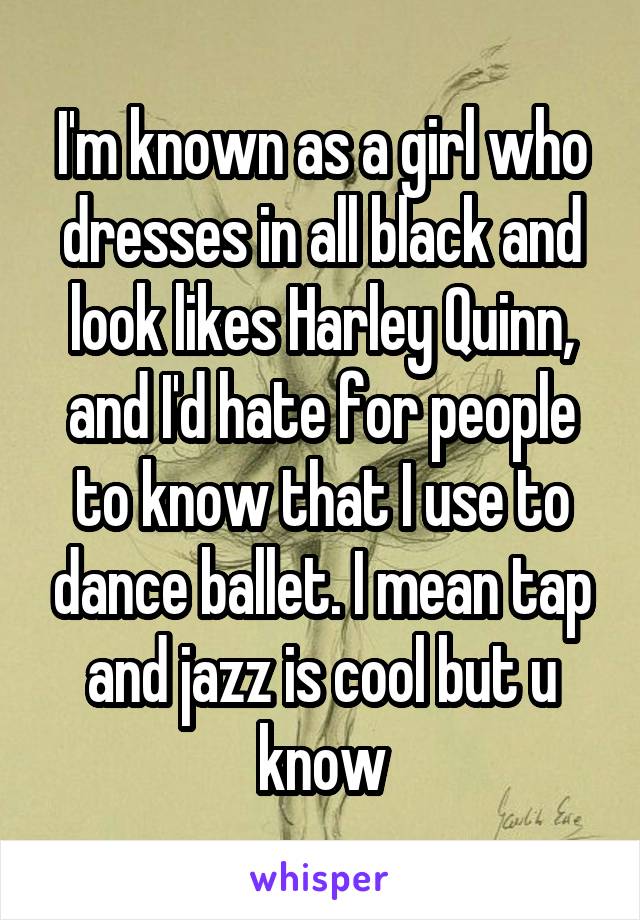 I'm known as a girl who dresses in all black and look likes Harley Quinn, and I'd hate for people to know that I use to dance ballet. I mean tap and jazz is cool but u know