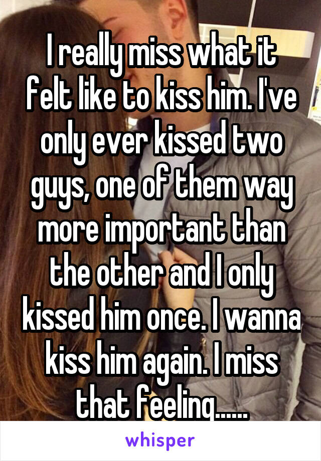 I really miss what it felt like to kiss him. I've only ever kissed two guys, one of them way more important than the other and I only kissed him once. I wanna kiss him again. I miss that feeling......