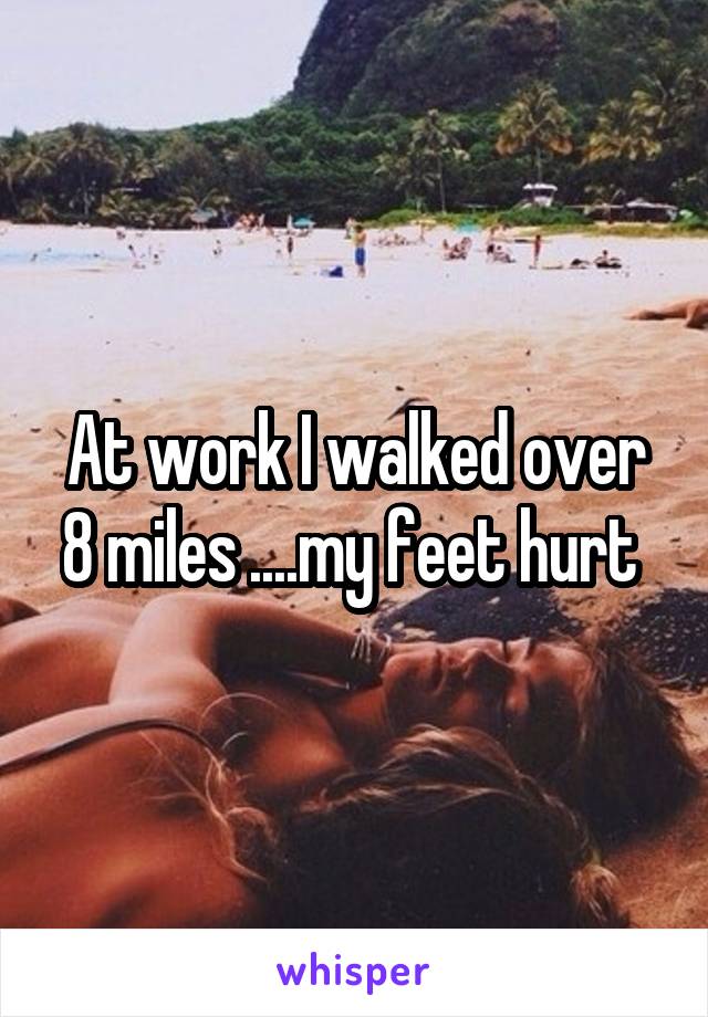 At work I walked over 8 miles ....my feet hurt 