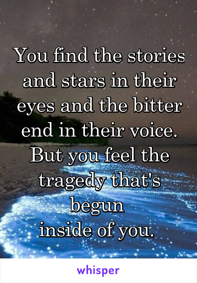 You find the stories and stars in their eyes and the bitter end in their voice. But you feel the tragedy that's begun 
inside of you. 