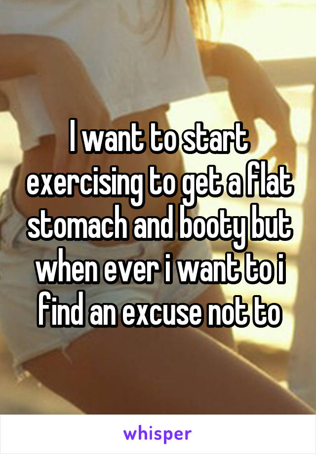 I want to start exercising to get a flat stomach and booty but when ever i want to i find an excuse not to