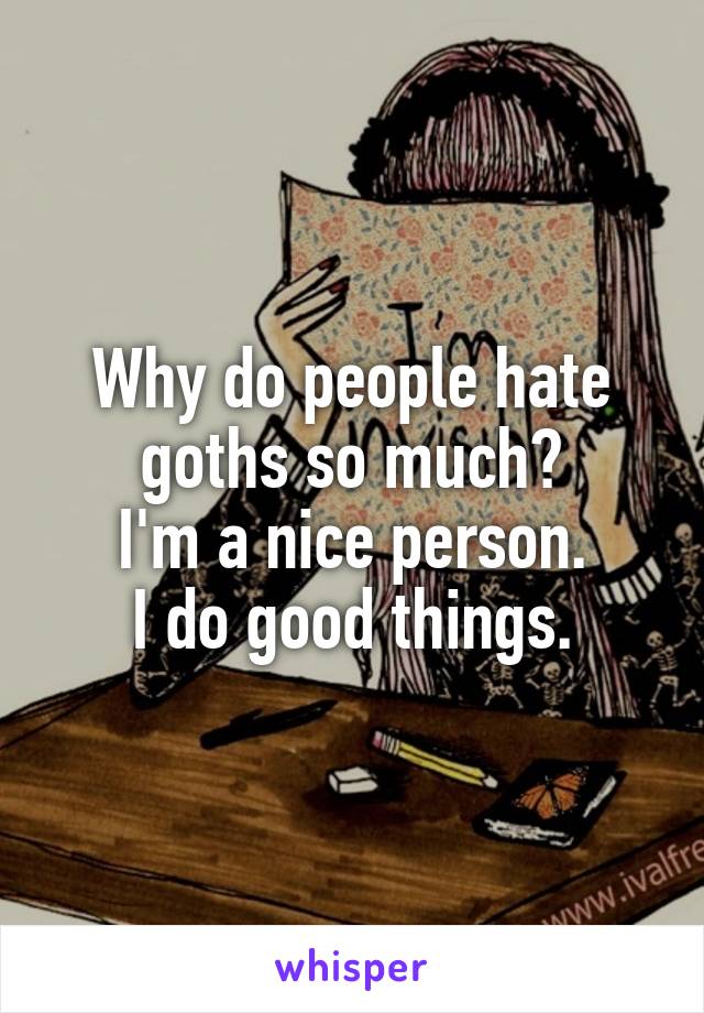 Why do people hate goths so much?
I'm a nice person.
I do good things.