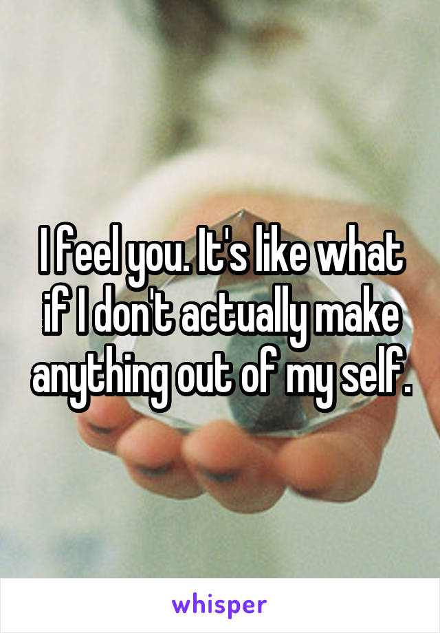 I feel you. It's like what if I don't actually make anything out of my self.