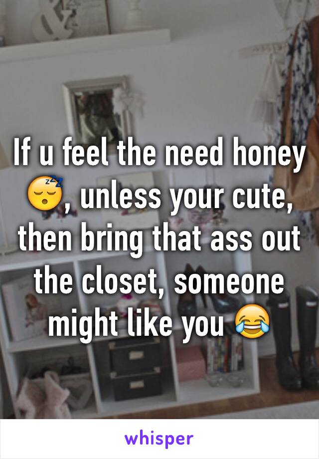 If u feel the need honey 😴, unless your cute, then bring that ass out the closet, someone might like you 😂