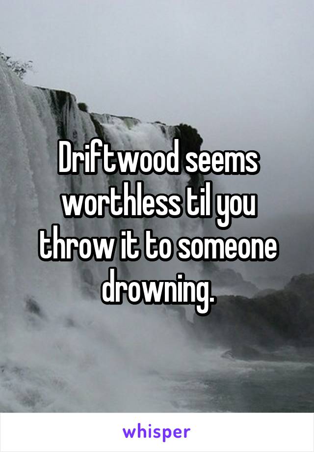 Driftwood seems worthless til you throw it to someone drowning.