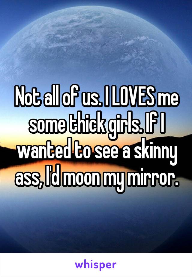 Not all of us. I LOVES me some thick girls. If I wanted to see a skinny ass, I'd moon my mirror.