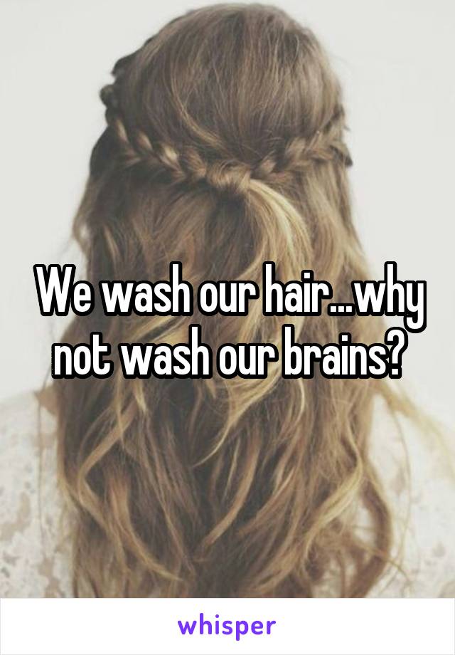 We wash our hair...why not wash our brains?