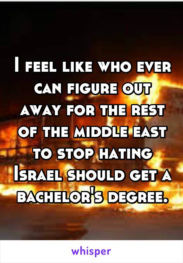 I feel like who ever can figure out away for the rest of the middle east to stop hating Israel should get a bachelor's degree.