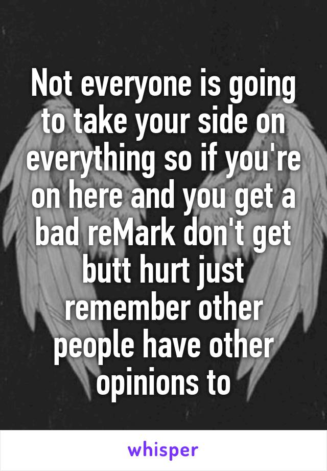 Not everyone is going to take your side on everything so if you're on here and you get a bad reMark don't get butt hurt just remember other people have other opinions to