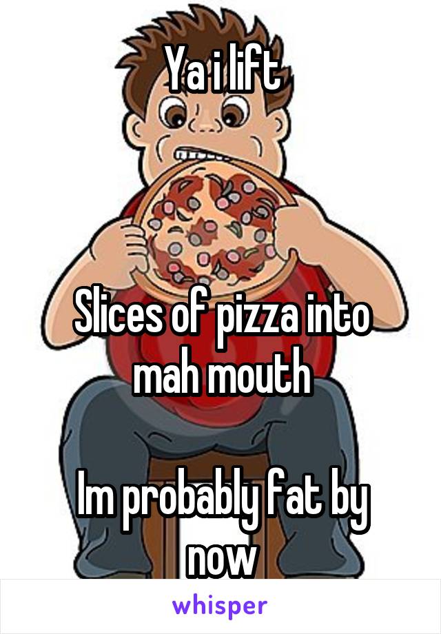 Ya i lift



Slices of pizza into mah mouth

Im probably fat by now