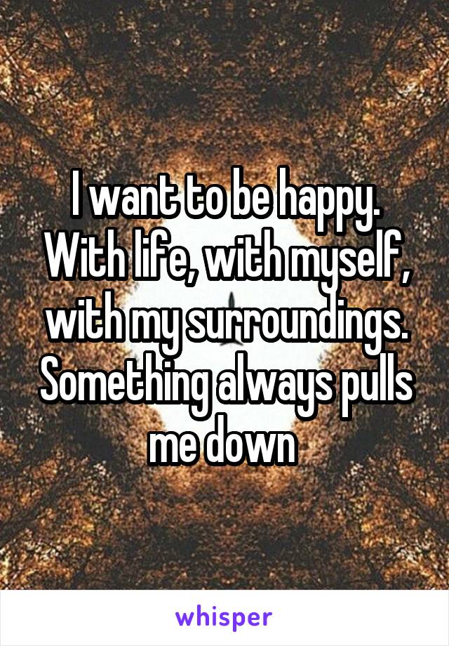 I want to be happy. With life, with myself, with my surroundings. Something always pulls me down 