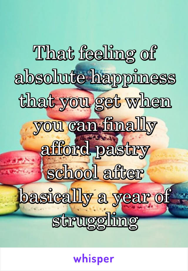 That feeling of absolute happiness that you get when you can finally afford pastry school after basically a year of struggling