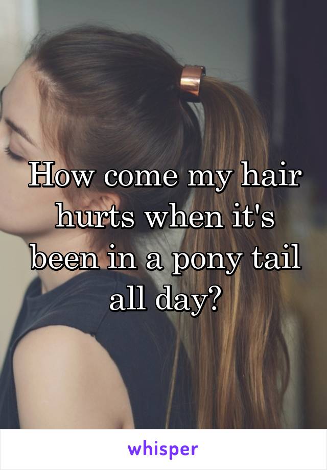 How come my hair hurts when it's been in a pony tail all day?