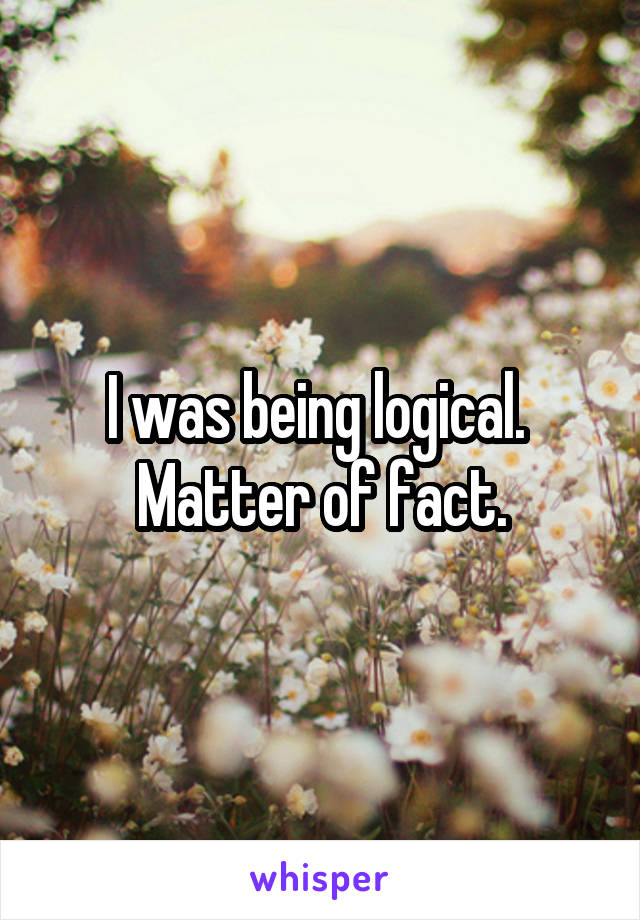 I was being logical.  Matter of fact.