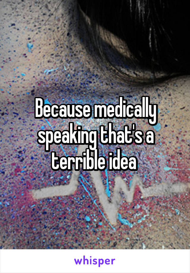 Because medically speaking that's a terrible idea 