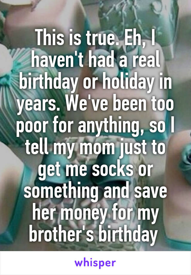 This is true. Eh, I haven't had a real birthday or holiday in years. We've been too poor for anything, so I tell my mom just to get me socks or something and save her money for my brother's birthday 