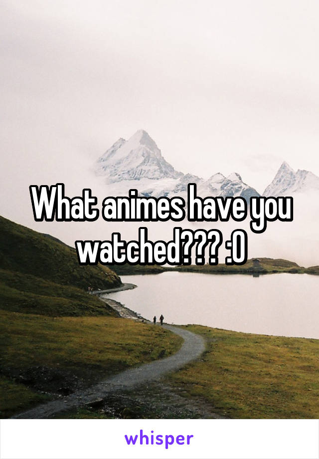 What animes have you watched??? :0