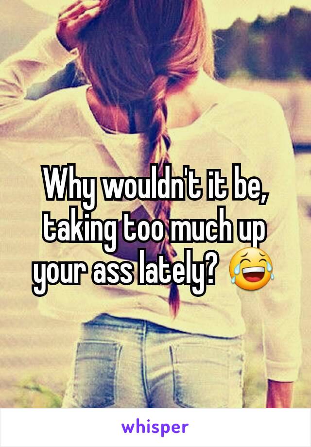 Why wouldn't it be, taking too much up your ass lately? 😂