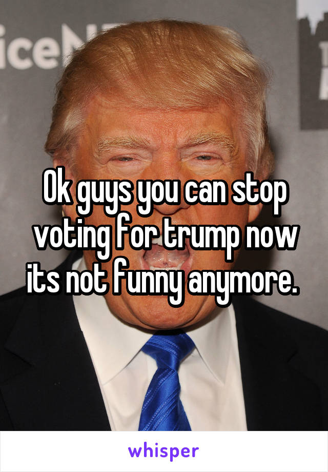 Ok guys you can stop voting for trump now its not funny anymore. 