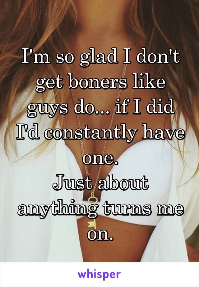 I'm so glad I don't get boners like guys do... if I did I'd constantly have one.
Just about anything turns me on.