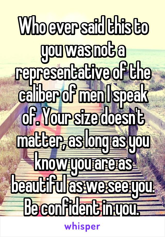 Who ever said this to you was not a representative of the caliber of men I speak of. Your size doesn't matter, as long as you know you are as beautiful as we see you. Be confident in you. 