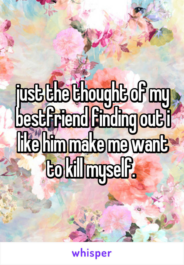 just the thought of my bestfriend finding out i like him make me want to kill myself. 