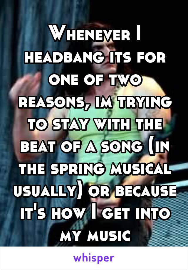 Whenever I headbang its for one of two reasons, im trying to stay with the beat of a song (in the spring musical usually) or because it's how I get into my music