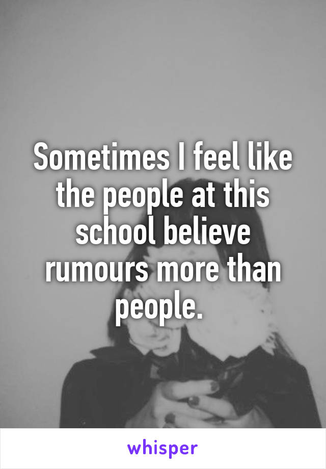 Sometimes I feel like the people at this school believe rumours more than people. 