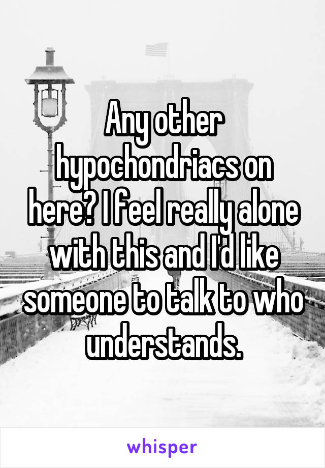 Any other hypochondriacs on here? I feel really alone with this and I'd like someone to talk to who understands.