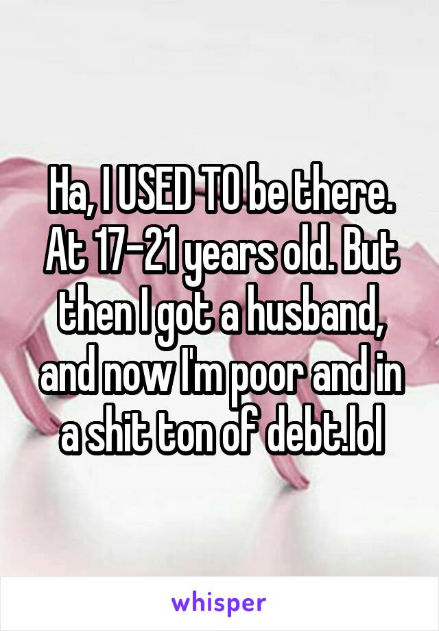 Ha, I USED TO be there. At 17-21 years old. But then I got a husband, and now I'm poor and in a shit ton of debt.lol