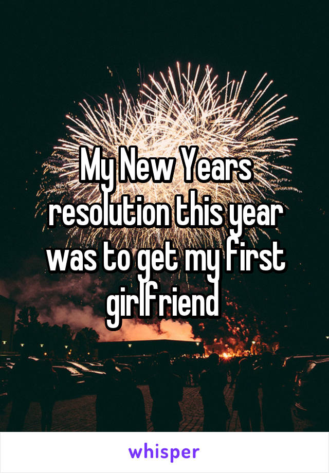 My New Years resolution this year was to get my first girlfriend 