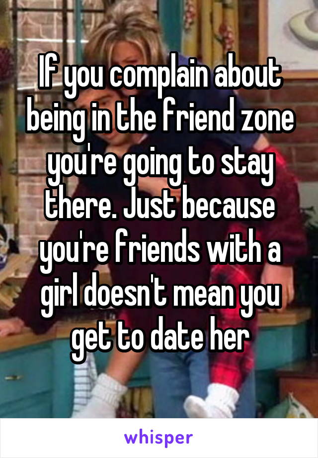 If you complain about being in the friend zone you're going to stay there. Just because you're friends with a girl doesn't mean you get to date her
