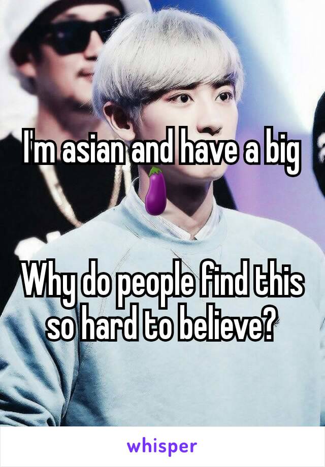 I'm asian and have a big 🍆  

Why do people find this so hard to believe?