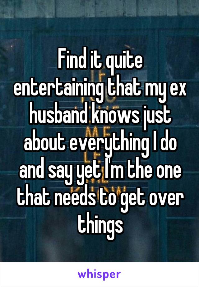 Find it quite entertaining that my ex husband knows just about everything I do and say yet I'm the one that needs to get over things