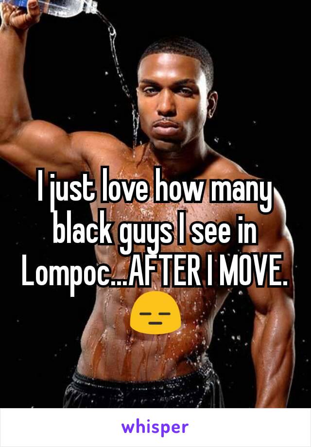 I just love how many black guys I see in Lompoc...AFTER I MOVE. 😑