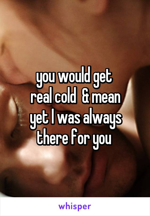 you would get 
real cold  & mean
yet I was always there for you 