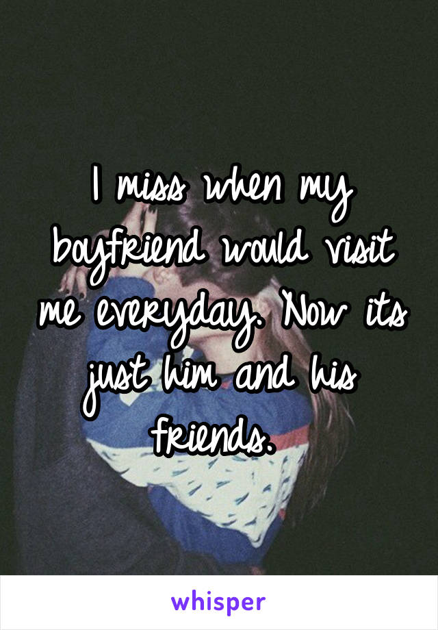 I miss when my boyfriend would visit me everyday. Now its just him and his friends. 