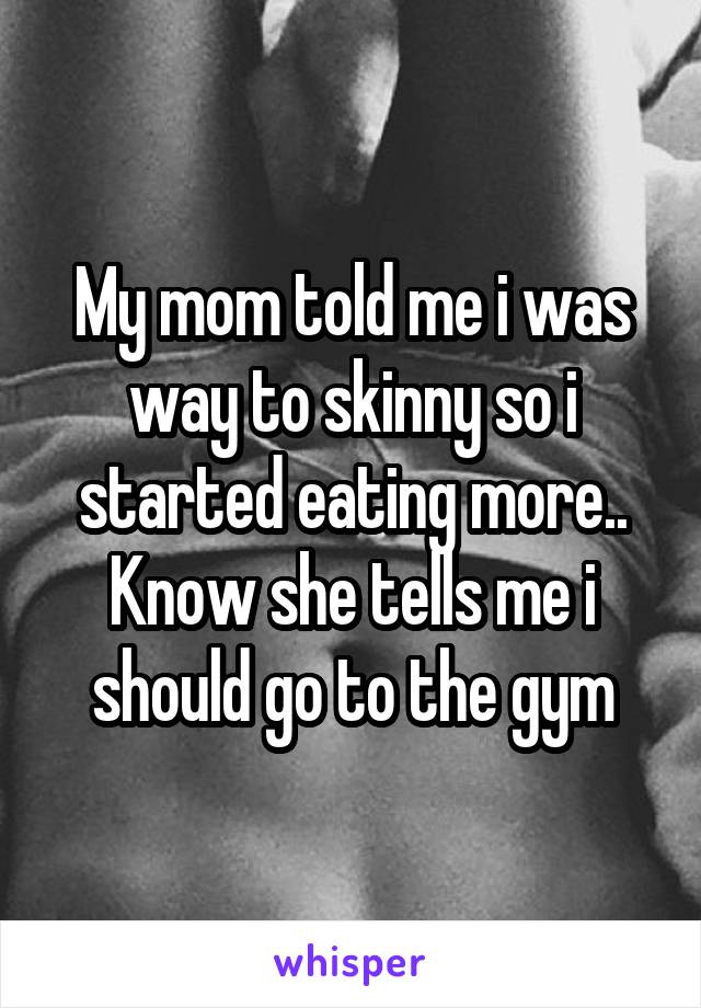 My mom told me i was way to skinny so i started eating more..
Know she tells me i should go to the gym