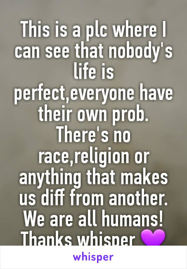 This is a plc where I can see that nobody's life is perfect,everyone have their own prob. There's no race,religion or anything that makes us diff from another. We are all humans!
Thanks whisper 💜