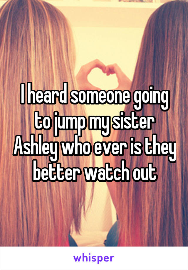 I heard someone going to jump my sister Ashley who ever is they better watch out