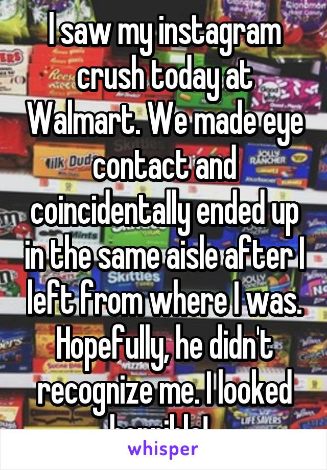 I saw my instagram crush today at Walmart. We made eye contact and coincidentally ended up in the same aisle after I left from where I was. Hopefully, he didn't recognize me. I looked horrible!  