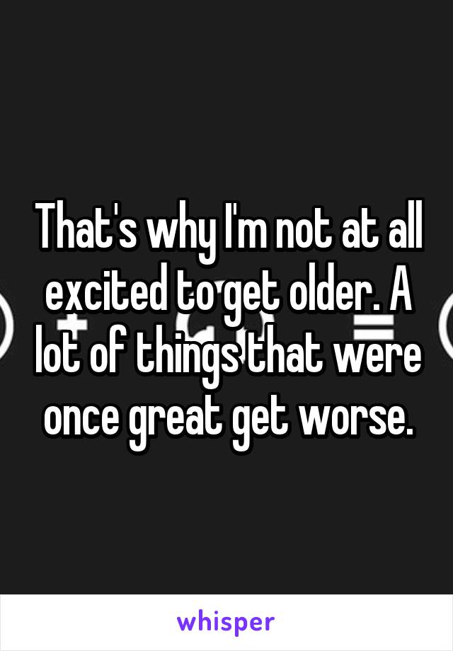 That's why I'm not at all excited to get older. A lot of things that were once great get worse.