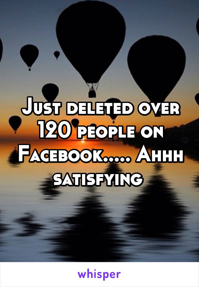 Just deleted over 120 people on Facebook..... Ahhh satisfying 