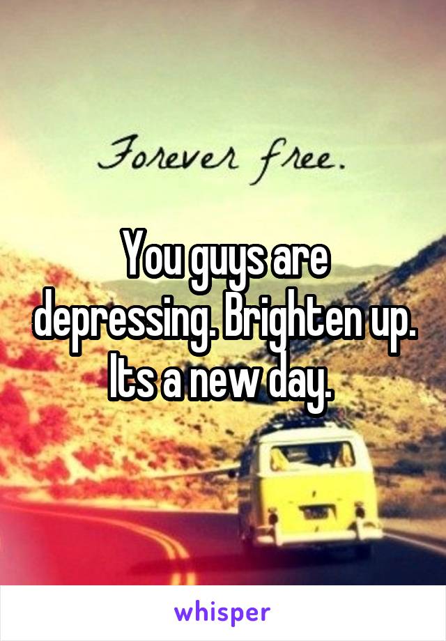 You guys are depressing. Brighten up. Its a new day. 