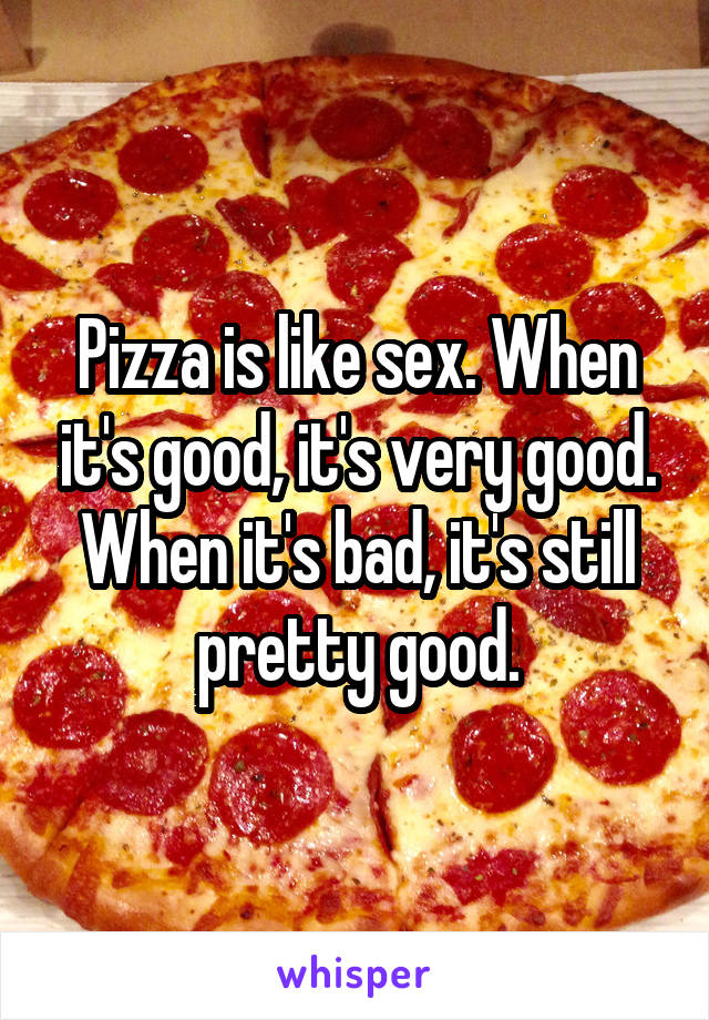 Pizza is like sex. When it's good, it's very good. When it's bad, it's still pretty good.