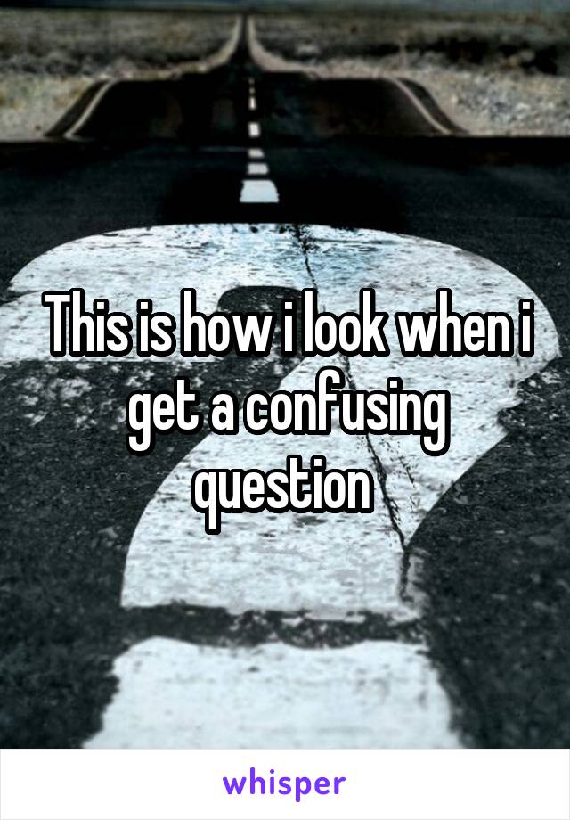 This is how i look when i get a confusing question 