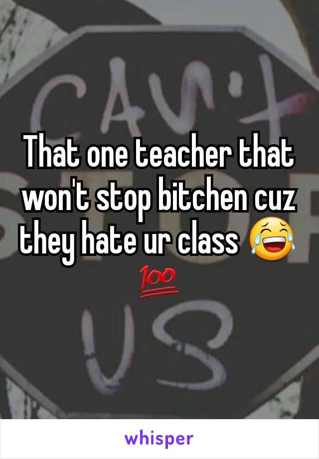 That one teacher that won't stop bitchen cuz they hate ur class 😂💯